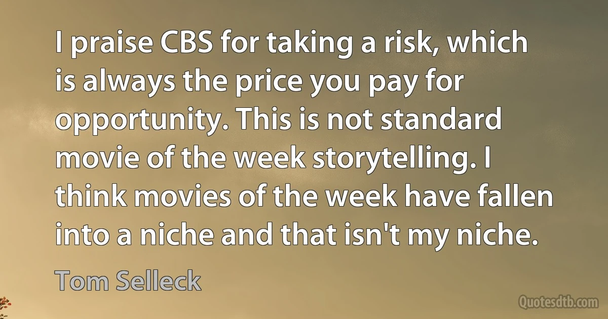 I praise CBS for taking a risk, which is always the price you pay for opportunity. This is not standard movie of the week storytelling. I think movies of the week have fallen into a niche and that isn't my niche. (Tom Selleck)