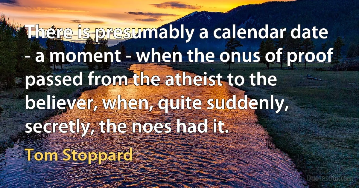 There is presumably a calendar date - a moment - when the onus of proof passed from the atheist to the believer, when, quite suddenly, secretly, the noes had it. (Tom Stoppard)