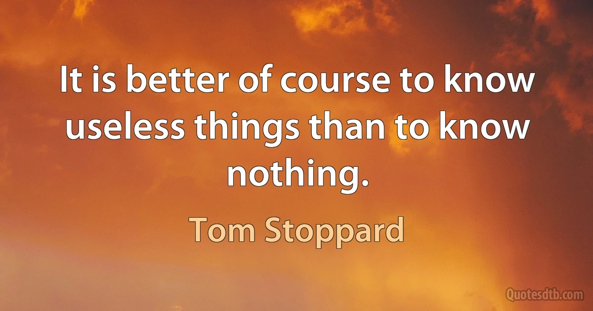 It is better of course to know useless things than to know nothing. (Tom Stoppard)