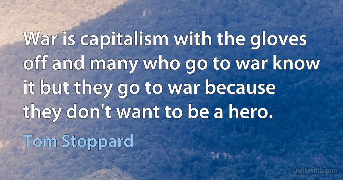 War is capitalism with the gloves off and many who go to war know it but they go to war because they don't want to be a hero. (Tom Stoppard)