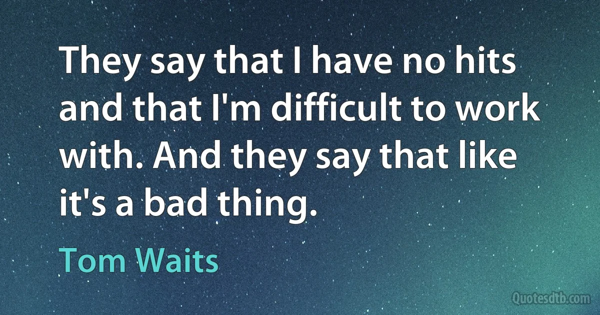 They say that I have no hits and that I'm difficult to work with. And they say that like it's a bad thing. (Tom Waits)