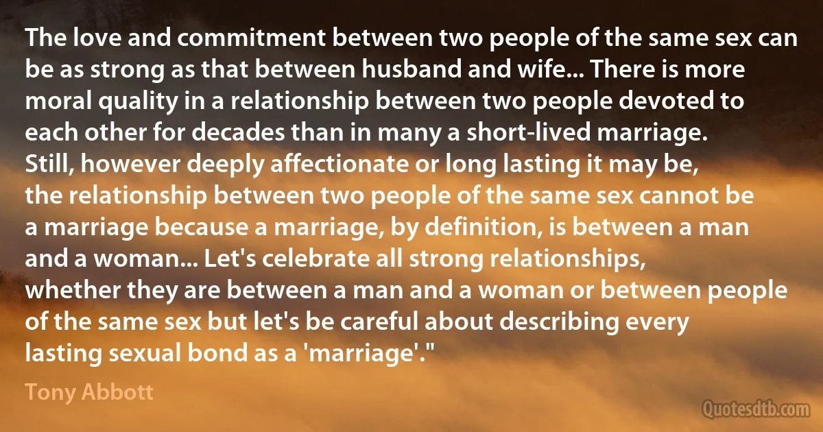 The love and commitment between two people of the same sex can be as strong as that between husband and wife... There is more moral quality in a relationship between two people devoted to each other for decades than in many a short-lived marriage. Still, however deeply affectionate or long lasting it may be, the relationship between two people of the same sex cannot be a marriage because a marriage, by definition, is between a man and a woman... Let's celebrate all strong relationships, whether they are between a man and a woman or between people of the same sex but let's be careful about describing every lasting sexual bond as a 'marriage'." (Tony Abbott)