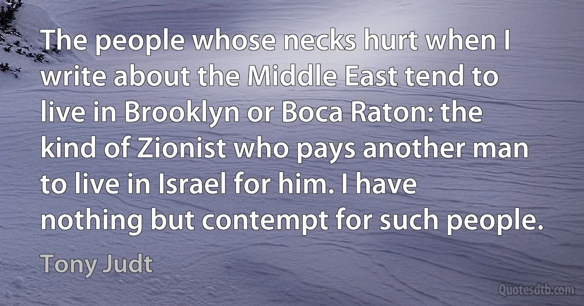 The people whose necks hurt when I write about the Middle East tend to live in Brooklyn or Boca Raton: the kind of Zionist who pays another man to live in Israel for him. I have nothing but contempt for such people. (Tony Judt)