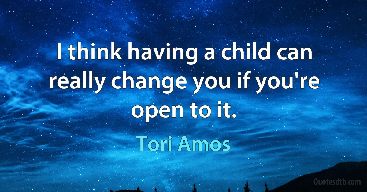 I think having a child can really change you if you're open to it. (Tori Amos)