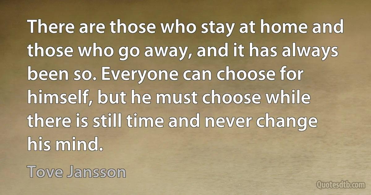 There are those who stay at home and those who go away, and it has always been so. Everyone can choose for himself, but he must choose while there is still time and never change his mind. (Tove Jansson)