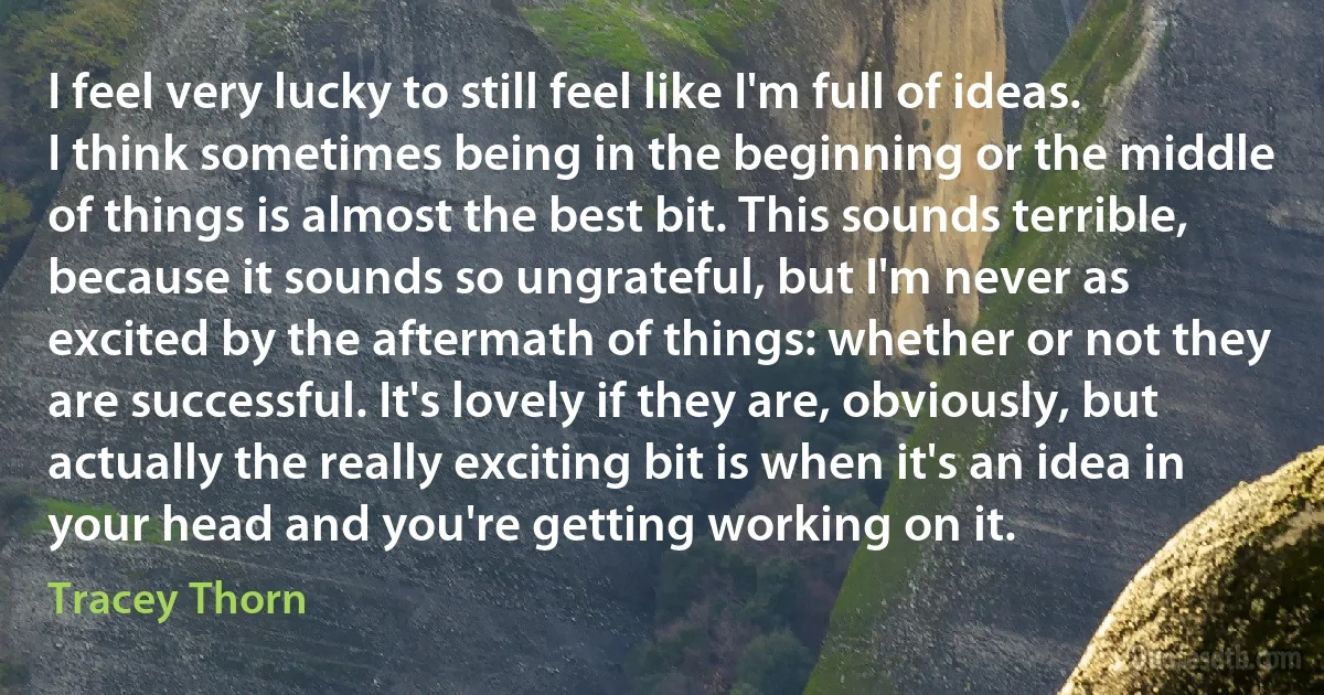 I feel very lucky to still feel like I'm full of ideas. I think sometimes being in the beginning or the middle of things is almost the best bit. This sounds terrible, because it sounds so ungrateful, but I'm never as excited by the aftermath of things: whether or not they are successful. It's lovely if they are, obviously, but actually the really exciting bit is when it's an idea in your head and you're getting working on it. (Tracey Thorn)