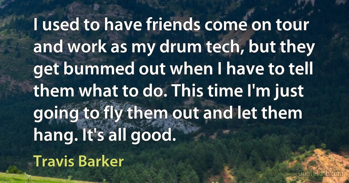 I used to have friends come on tour and work as my drum tech, but they get bummed out when I have to tell them what to do. This time I'm just going to fly them out and let them hang. It's all good. (Travis Barker)