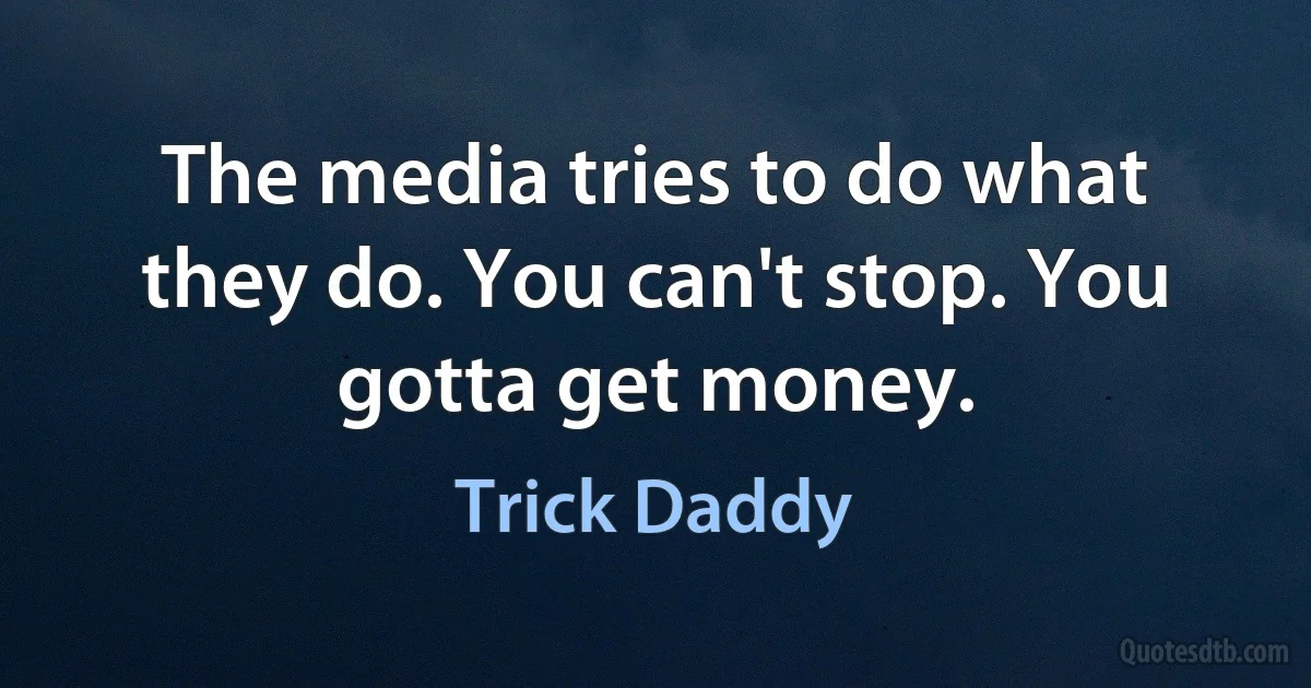 The media tries to do what they do. You can't stop. You gotta get money. (Trick Daddy)