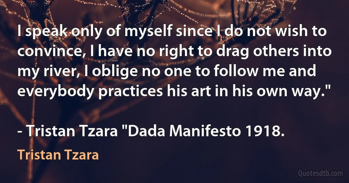 I speak only of myself since I do not wish to convince, I have no right to drag others into my river, I oblige no one to follow me and everybody practices his art in his own way."

- Tristan Tzara "Dada Manifesto 1918. (Tristan Tzara)