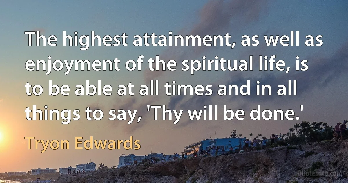 The highest attainment, as well as enjoyment of the spiritual life, is to be able at all times and in all things to say, 'Thy will be done.' (Tryon Edwards)