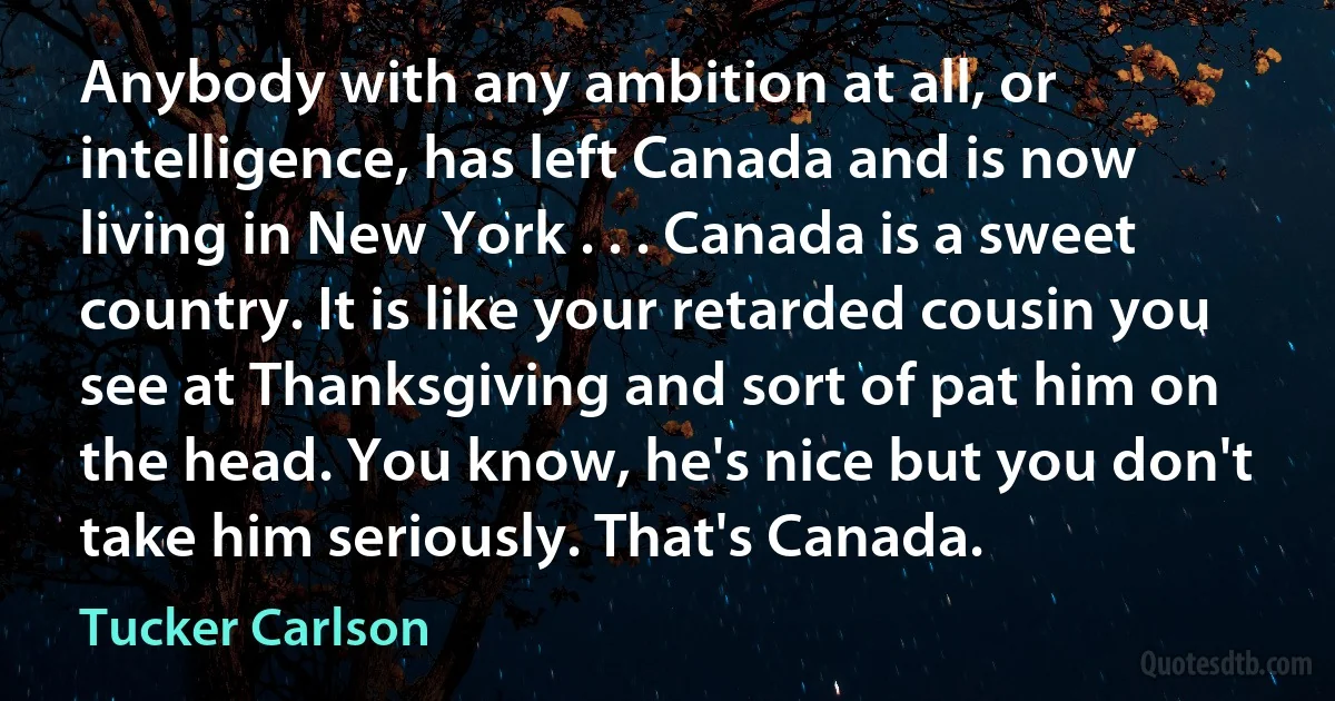 Anybody with any ambition at all, or intelligence, has left Canada and is now living in New York . . . Canada is a sweet country. It is like your retarded cousin you see at Thanksgiving and sort of pat him on the head. You know, he's nice but you don't take him seriously. That's Canada. (Tucker Carlson)