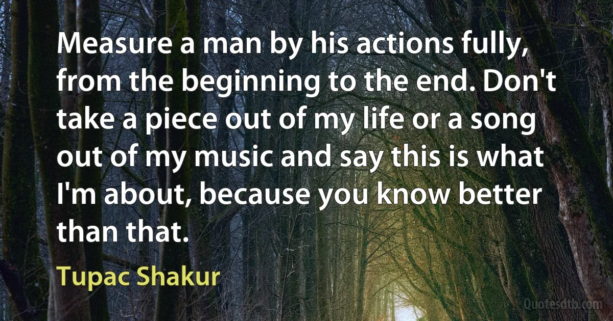 Measure a man by his actions fully, from the beginning to the end. Don't take a piece out of my life or a song out of my music and say this is what I'm about, because you know better than that. (Tupac Shakur)