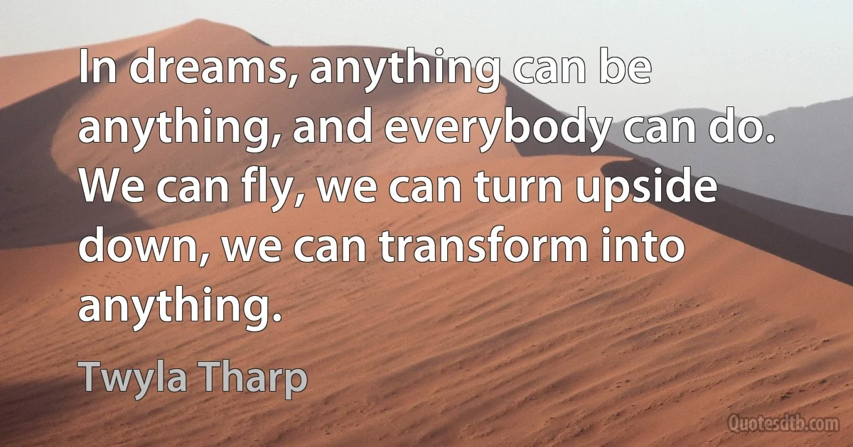 In dreams, anything can be anything, and everybody can do. We can fly, we can turn upside down, we can transform into anything. (Twyla Tharp)