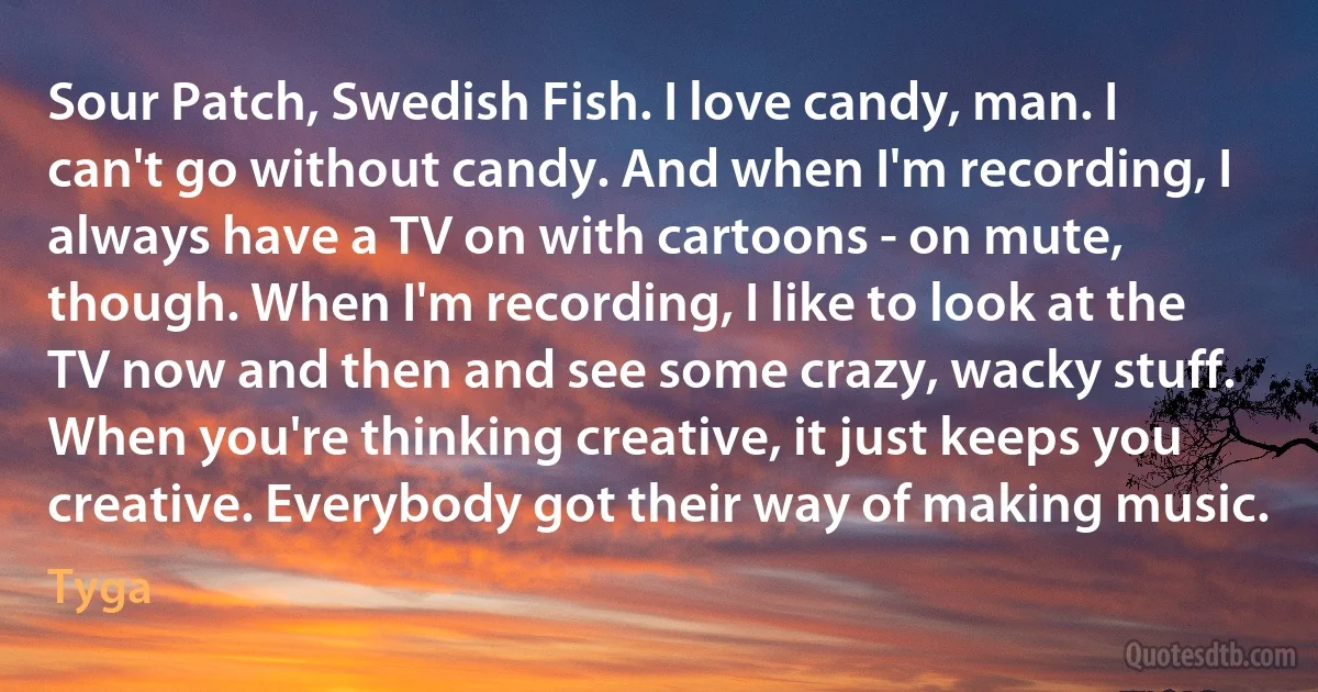 Sour Patch, Swedish Fish. I love candy, man. I can't go without candy. And when I'm recording, I always have a TV on with cartoons - on mute, though. When I'm recording, I like to look at the TV now and then and see some crazy, wacky stuff. When you're thinking creative, it just keeps you creative. Everybody got their way of making music. (Tyga)