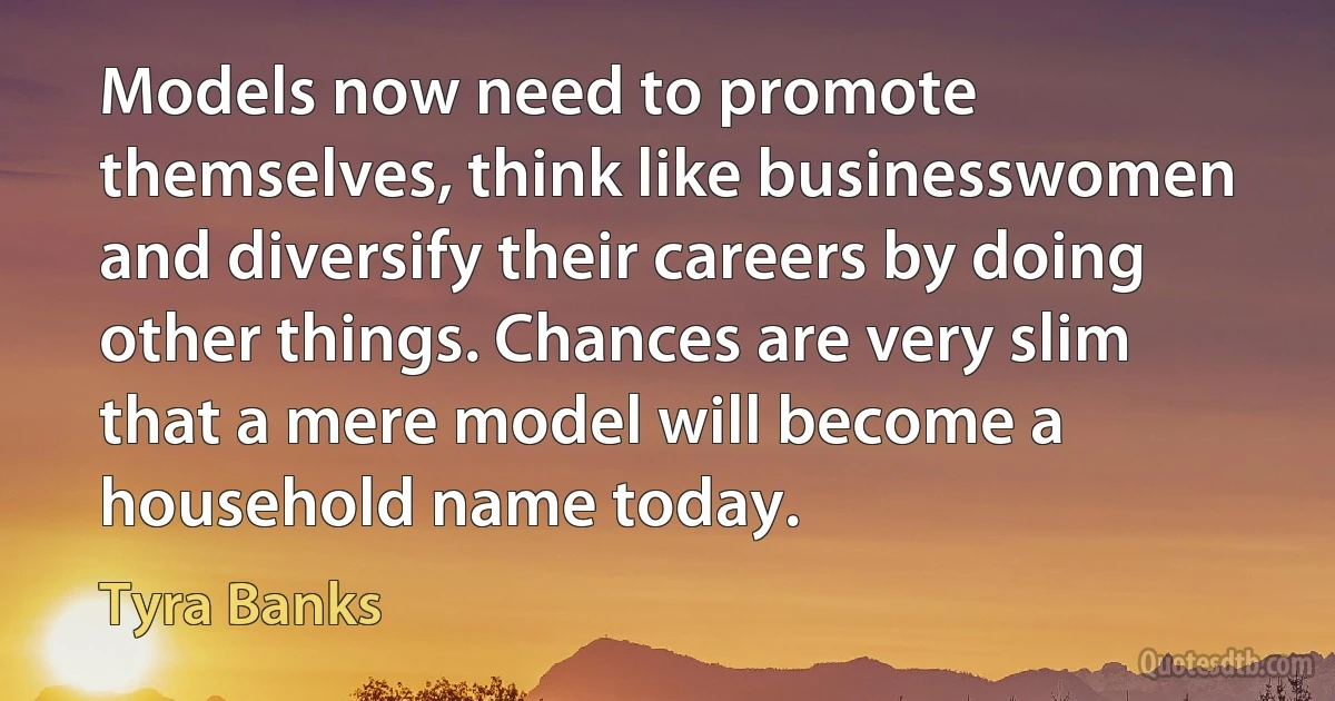 Models now need to promote themselves, think like businesswomen and diversify their careers by doing other things. Chances are very slim that a mere model will become a household name today. (Tyra Banks)