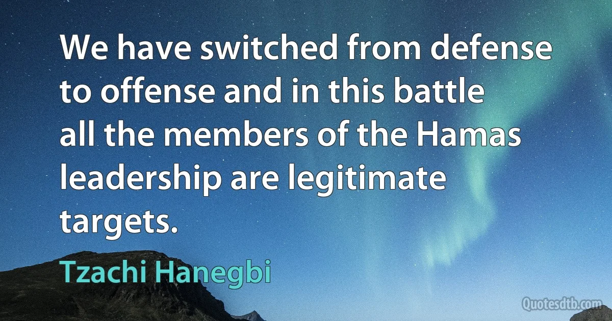 We have switched from defense to offense and in this battle all the members of the Hamas leadership are legitimate targets. (Tzachi Hanegbi)