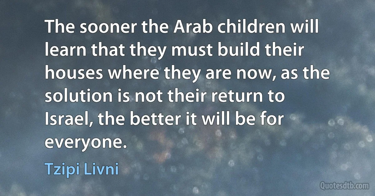 The sooner the Arab children will learn that they must build their houses where they are now, as the solution is not their return to Israel, the better it will be for everyone. (Tzipi Livni)