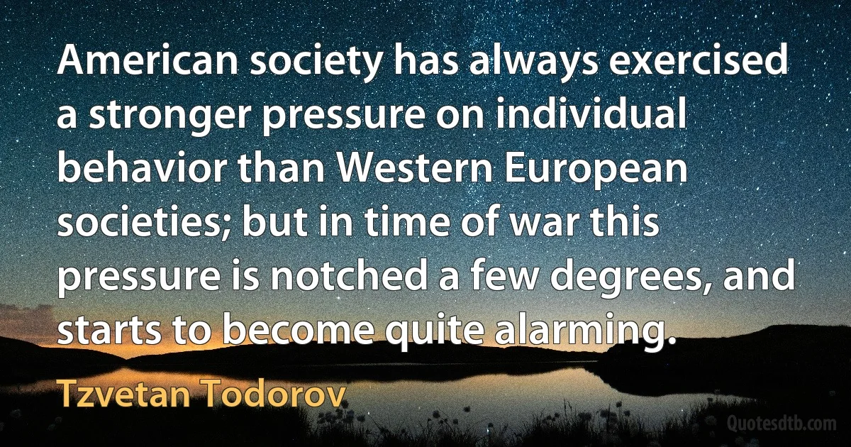 American society has always exercised a stronger pressure on individual behavior than Western European societies; but in time of war this pressure is notched a few degrees, and starts to become quite alarming. (Tzvetan Todorov)