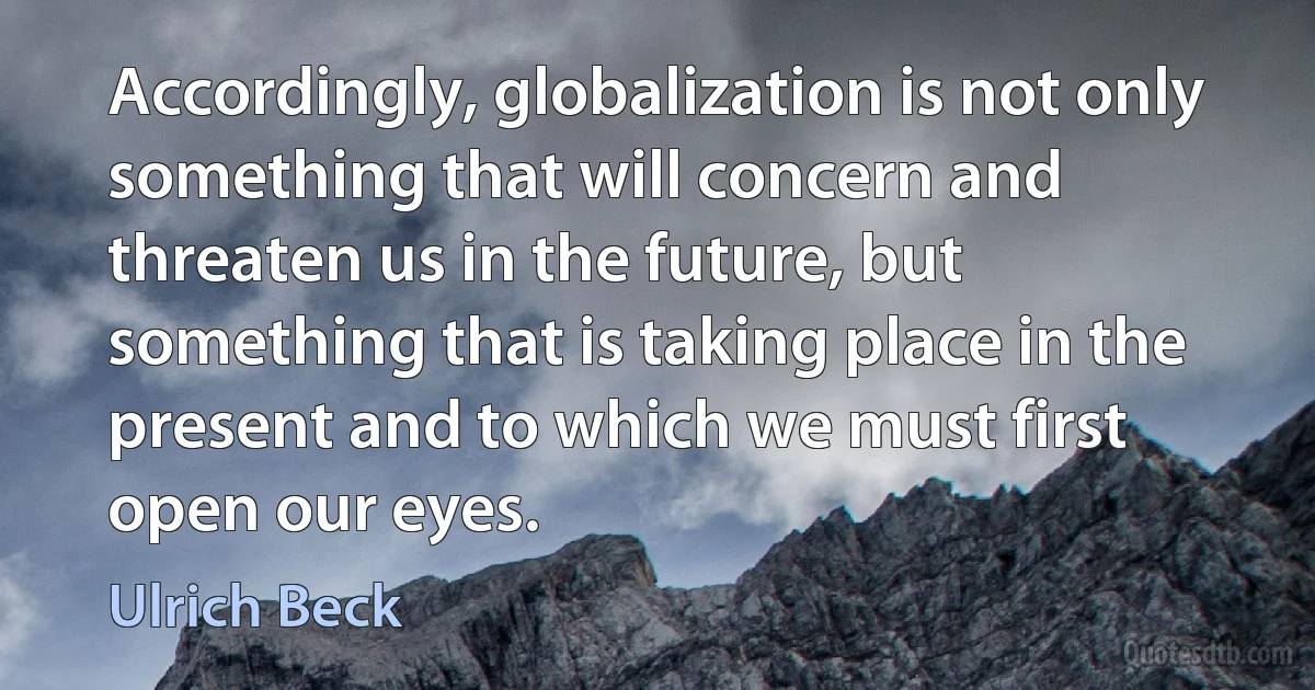 Accordingly, globalization is not only something that will concern and threaten us in the future, but something that is taking place in the present and to which we must first open our eyes. (Ulrich Beck)