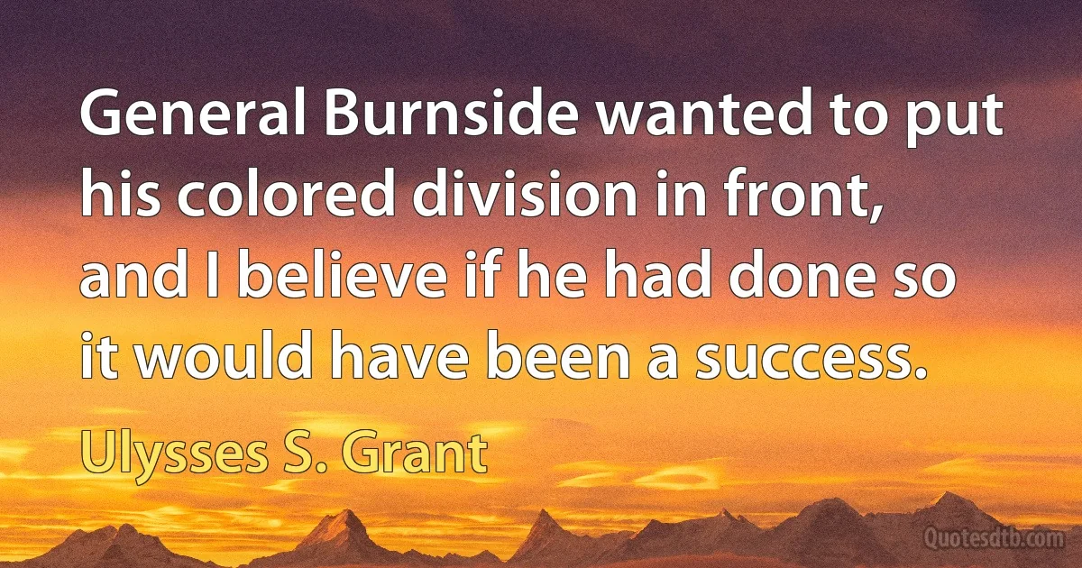 General Burnside wanted to put his colored division in front, and I believe if he had done so it would have been a success. (Ulysses S. Grant)