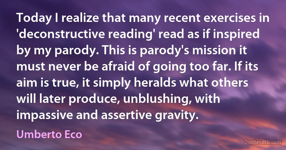 Today I realize that many recent exercises in 'deconstructive reading' read as if inspired by my parody. This is parody's mission it must never be afraid of going too far. If its aim is true, it simply heralds what others will later produce, unblushing, with impassive and assertive gravity. (Umberto Eco)