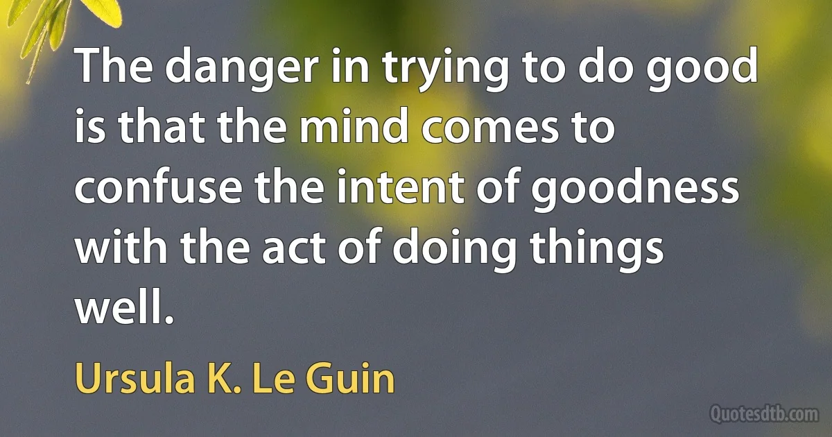 The danger in trying to do good is that the mind comes to confuse the intent of goodness with the act of doing things well. (Ursula K. Le Guin)