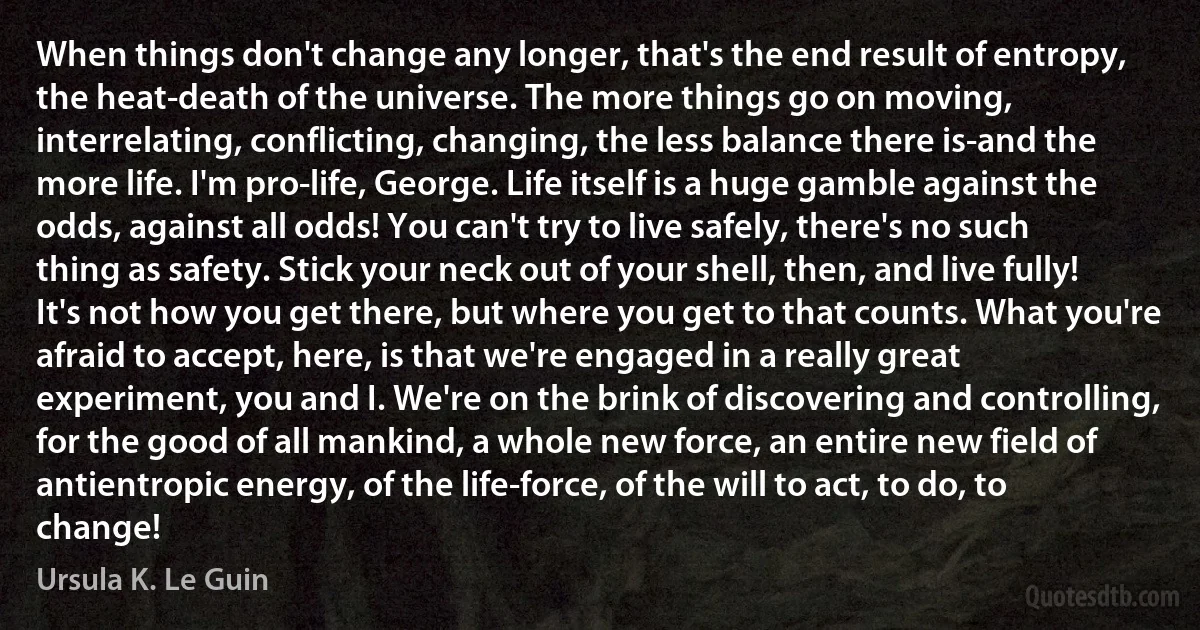 When things don't change any longer, that's the end result of entropy, the heat-death of the universe. The more things go on moving, interrelating, conflicting, changing, the less balance there is-and the more life. I'm pro-life, George. Life itself is a huge gamble against the odds, against all odds! You can't try to live safely, there's no such thing as safety. Stick your neck out of your shell, then, and live fully! It's not how you get there, but where you get to that counts. What you're afraid to accept, here, is that we're engaged in a really great experiment, you and I. We're on the brink of discovering and controlling, for the good of all mankind, a whole new force, an entire new field of antientropic energy, of the life-force, of the will to act, to do, to change! (Ursula K. Le Guin)