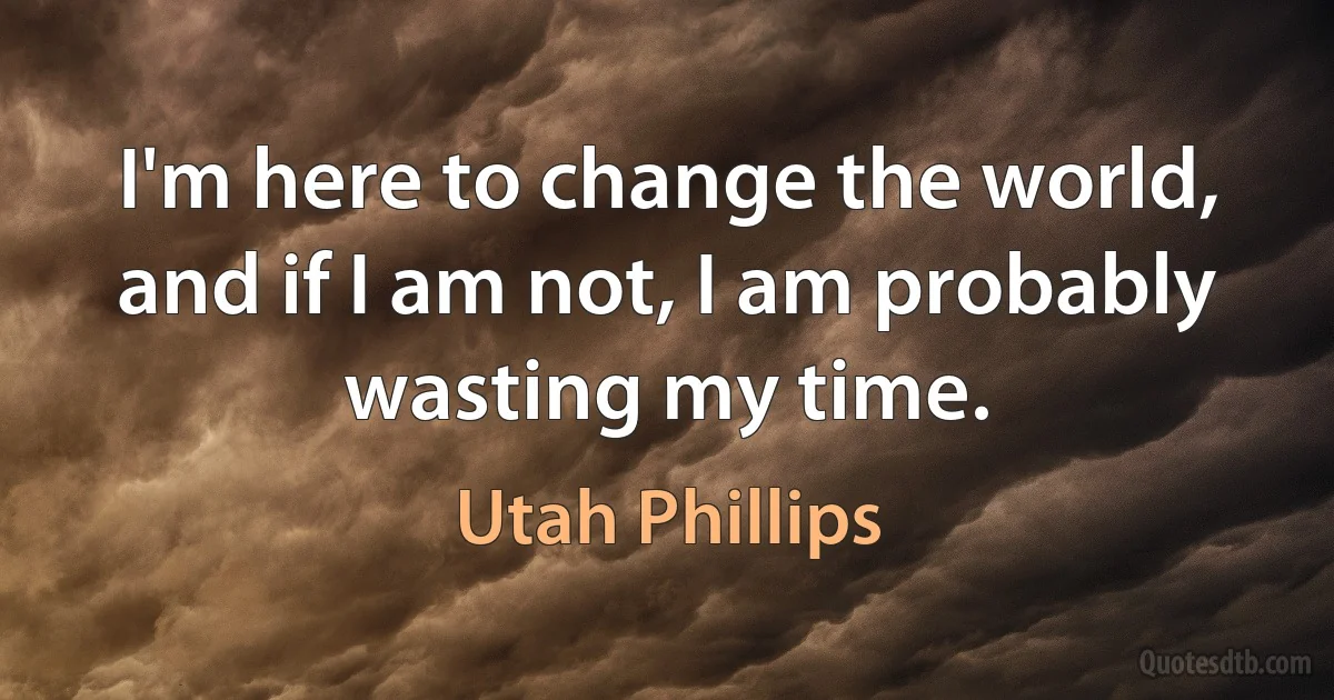 I'm here to change the world, and if I am not, I am probably wasting my time. (Utah Phillips)