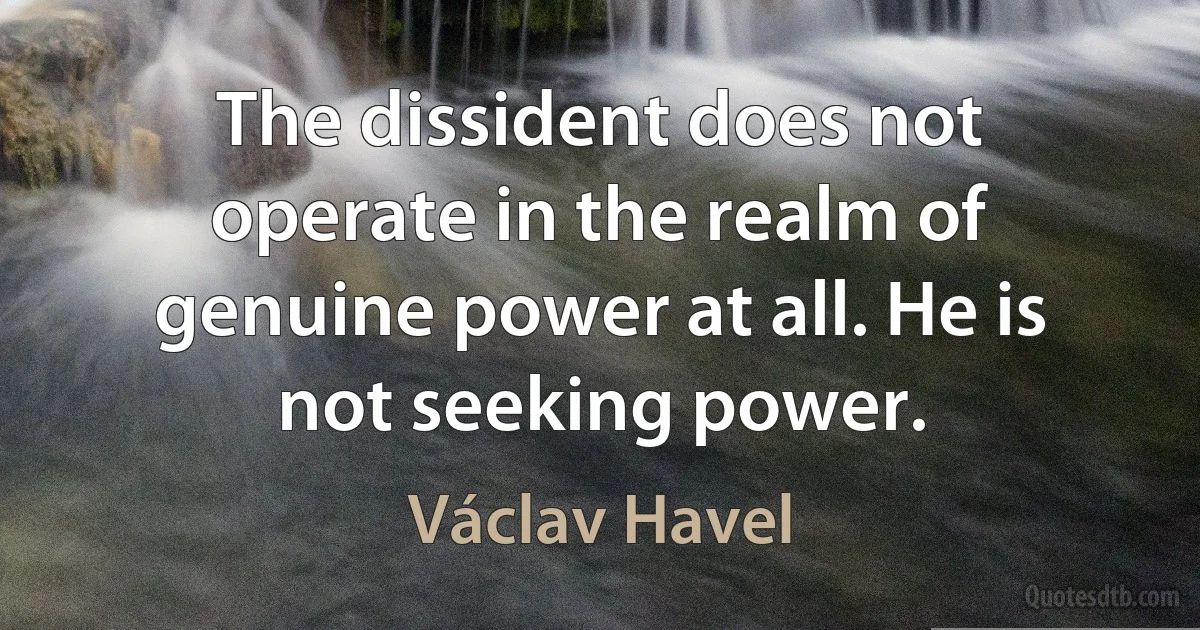 The dissident does not operate in the realm of genuine power at all. He is not seeking power. (Václav Havel)