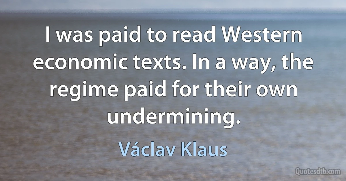 I was paid to read Western economic texts. In a way, the regime paid for their own undermining. (Václav Klaus)