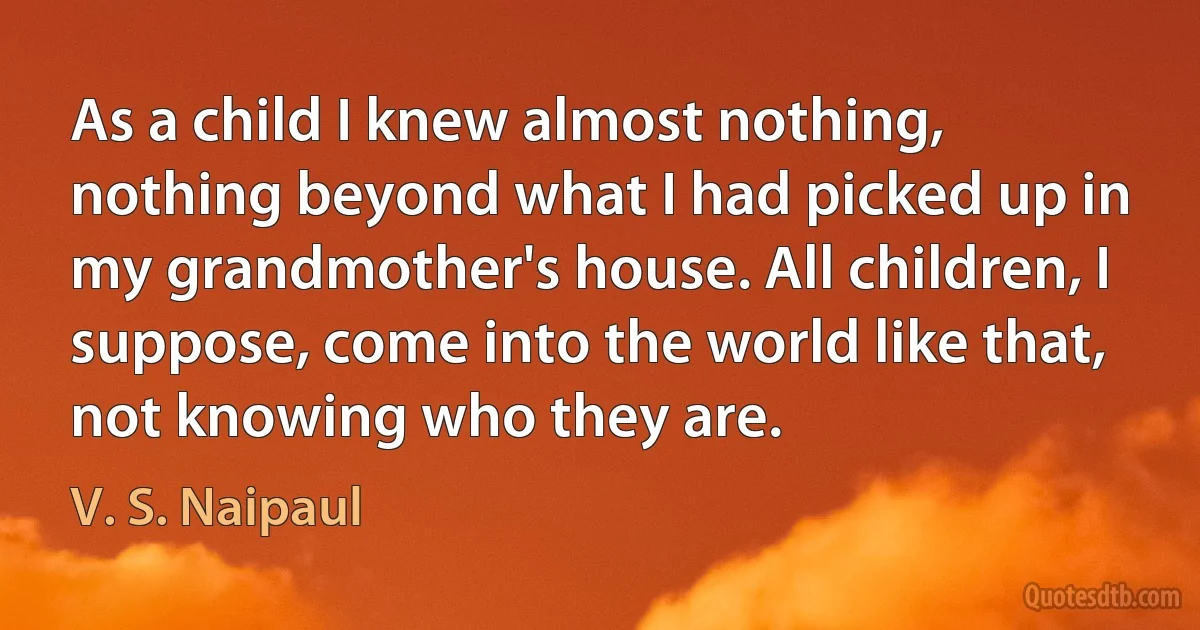 As a child I knew almost nothing, nothing beyond what I had picked up in my grandmother's house. All children, I suppose, come into the world like that, not knowing who they are. (V. S. Naipaul)