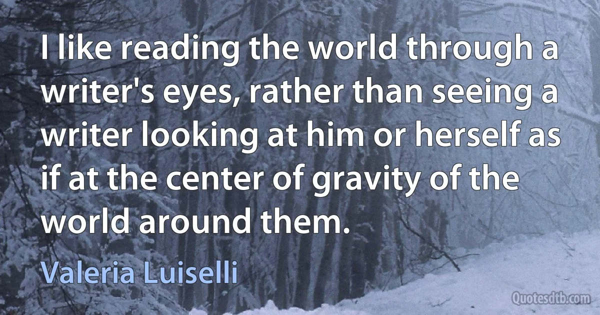 I like reading the world through a writer's eyes, rather than seeing a writer looking at him or herself as if at the center of gravity of the world around them. (Valeria Luiselli)