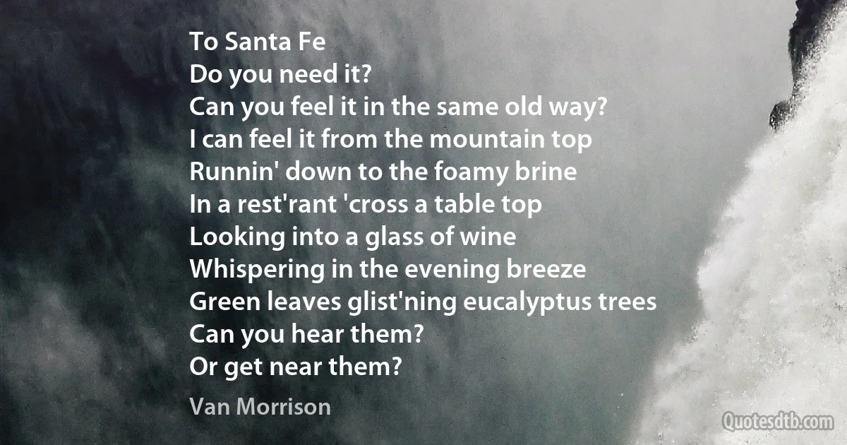 To Santa Fe
Do you need it?
Can you feel it in the same old way?
I can feel it from the mountain top
Runnin' down to the foamy brine
In a rest'rant 'cross a table top
Looking into a glass of wine
Whispering in the evening breeze
Green leaves glist'ning eucalyptus trees
Can you hear them?
Or get near them? (Van Morrison)