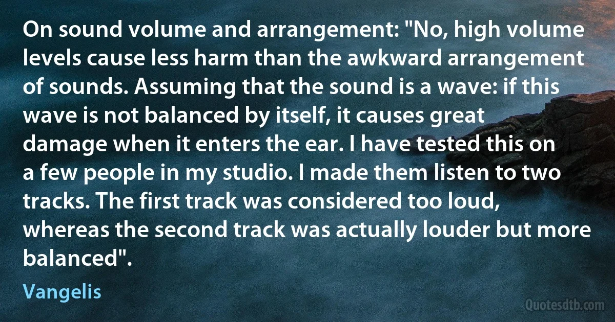 On sound volume and arrangement: "No, high volume levels cause less harm than the awkward arrangement of sounds. Assuming that the sound is a wave: if this wave is not balanced by itself, it causes great damage when it enters the ear. I have tested this on a few people in my studio. I made them listen to two tracks. The first track was considered too loud, whereas the second track was actually louder but more balanced". (Vangelis)