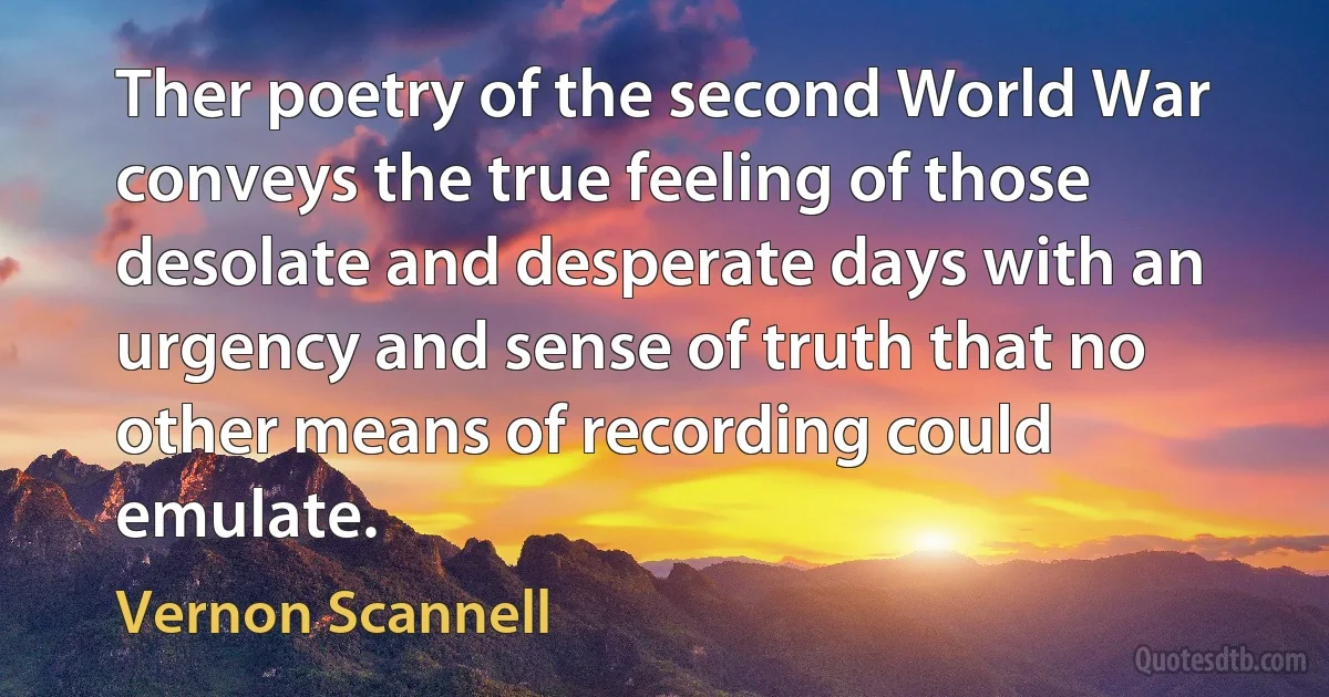 Ther poetry of the second World War conveys the true feeling of those desolate and desperate days with an urgency and sense of truth that no other means of recording could emulate. (Vernon Scannell)