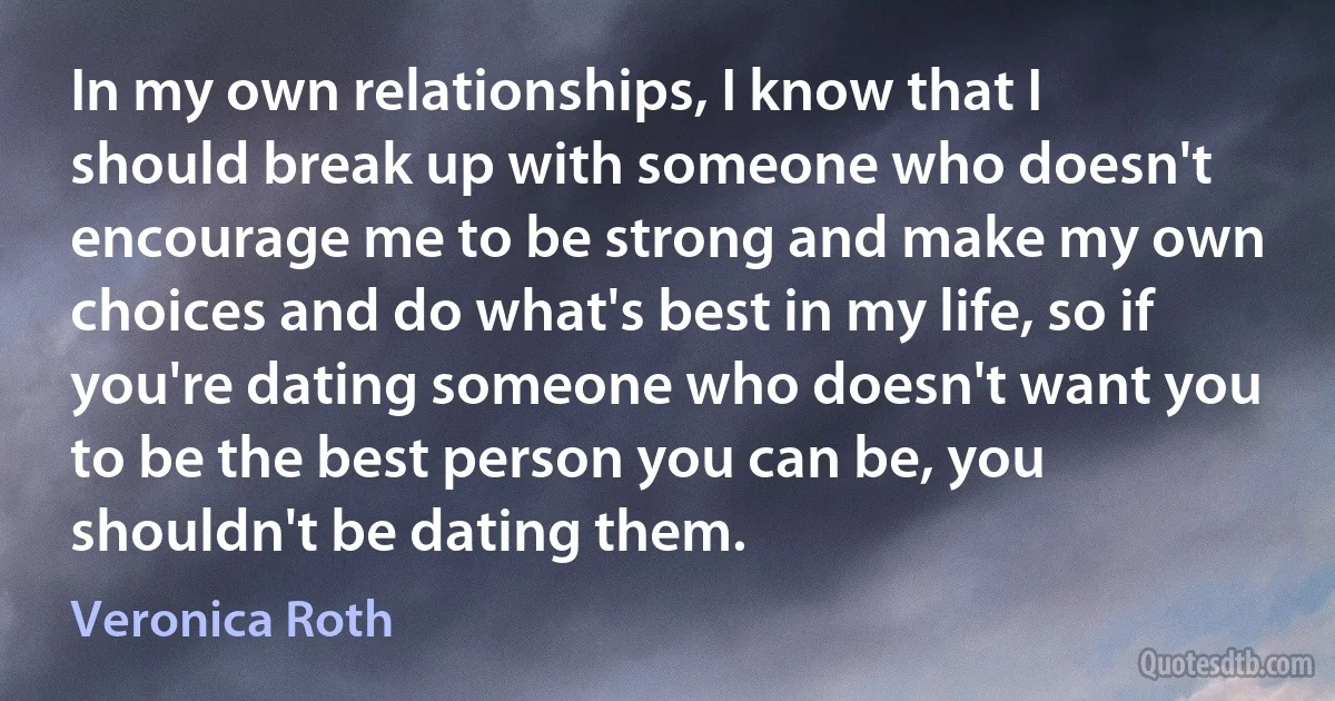 In my own relationships, I know that I should break up with someone who doesn't encourage me to be strong and make my own choices and do what's best in my life, so if you're dating someone who doesn't want you to be the best person you can be, you shouldn't be dating them. (Veronica Roth)