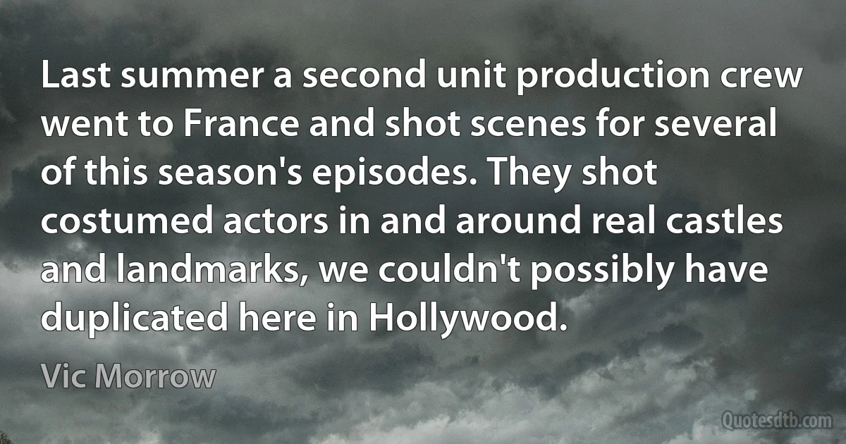 Last summer a second unit production crew went to France and shot scenes for several of this season's episodes. They shot costumed actors in and around real castles and landmarks, we couldn't possibly have duplicated here in Hollywood. (Vic Morrow)