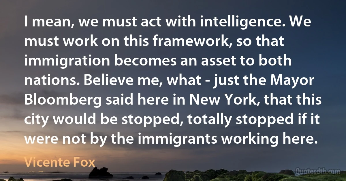 I mean, we must act with intelligence. We must work on this framework, so that immigration becomes an asset to both nations. Believe me, what - just the Mayor Bloomberg said here in New York, that this city would be stopped, totally stopped if it were not by the immigrants working here. (Vicente Fox)