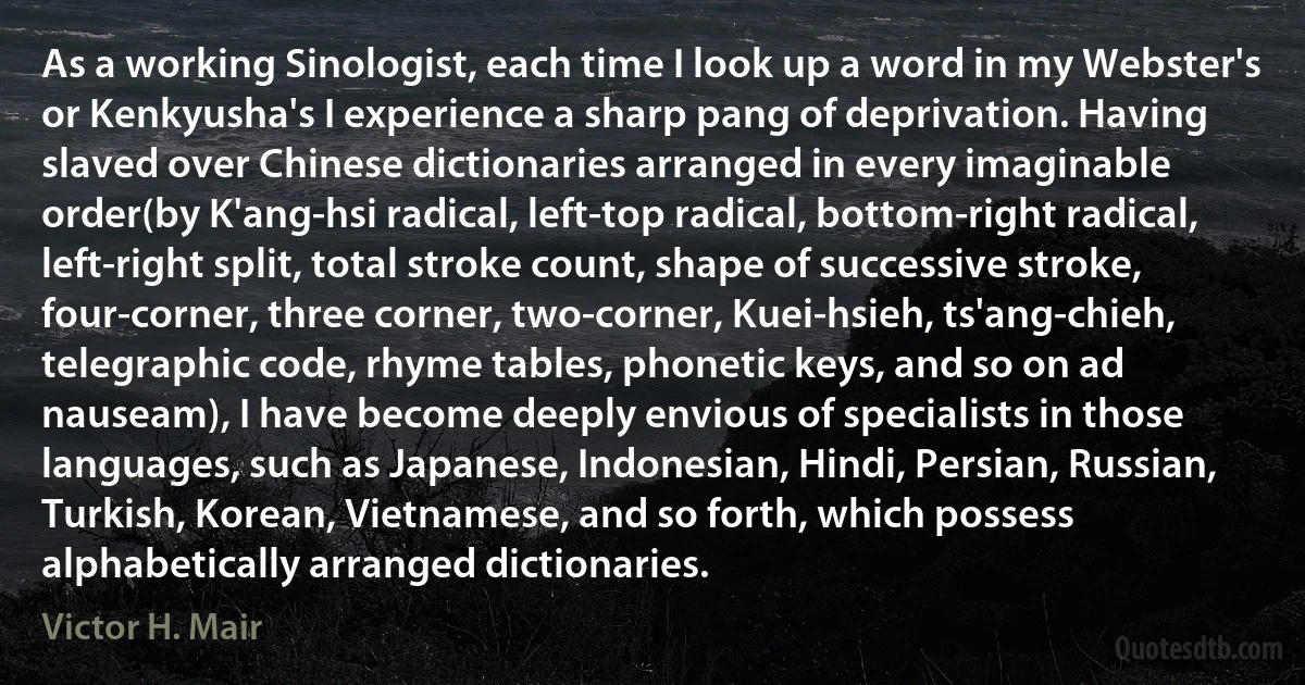 As a working Sinologist, each time I look up a word in my Webster's or Kenkyusha's I experience a sharp pang of deprivation. Having slaved over Chinese dictionaries arranged in every imaginable order(by K'ang-hsi radical, left-top radical, bottom-right radical, left-right split, total stroke count, shape of successive stroke, four-corner, three corner, two-corner, Kuei-hsieh, ts'ang-chieh, telegraphic code, rhyme tables, phonetic keys, and so on ad nauseam), I have become deeply envious of specialists in those languages, such as Japanese, Indonesian, Hindi, Persian, Russian, Turkish, Korean, Vietnamese, and so forth, which possess alphabetically arranged dictionaries. (Victor H. Mair)