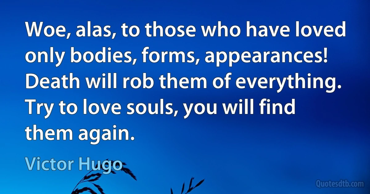 Woe, alas, to those who have loved only bodies, forms, appearances! Death will rob them of everything. Try to love souls, you will find them again. (Victor Hugo)