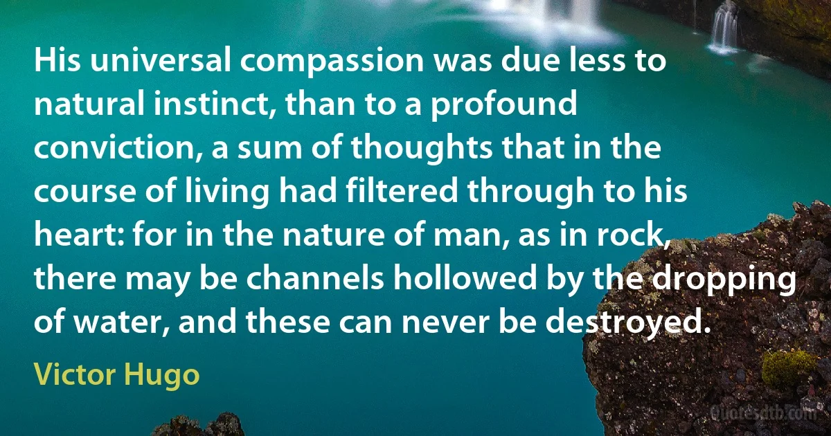 His universal compassion was due less to natural instinct, than to a profound conviction, a sum of thoughts that in the course of living had filtered through to his heart: for in the nature of man, as in rock, there may be channels hollowed by the dropping of water, and these can never be destroyed. (Victor Hugo)