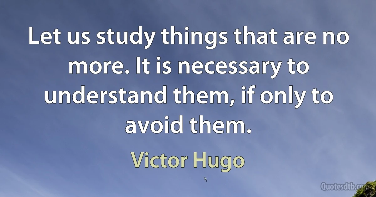 Let us study things that are no more. It is necessary to understand them, if only to avoid them. (Victor Hugo)