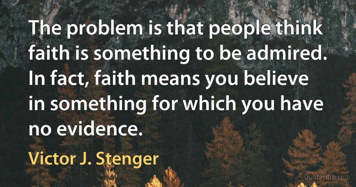 The problem is that people think faith is something to be admired. In fact, faith means you believe in something for which you have no evidence. (Victor J. Stenger)