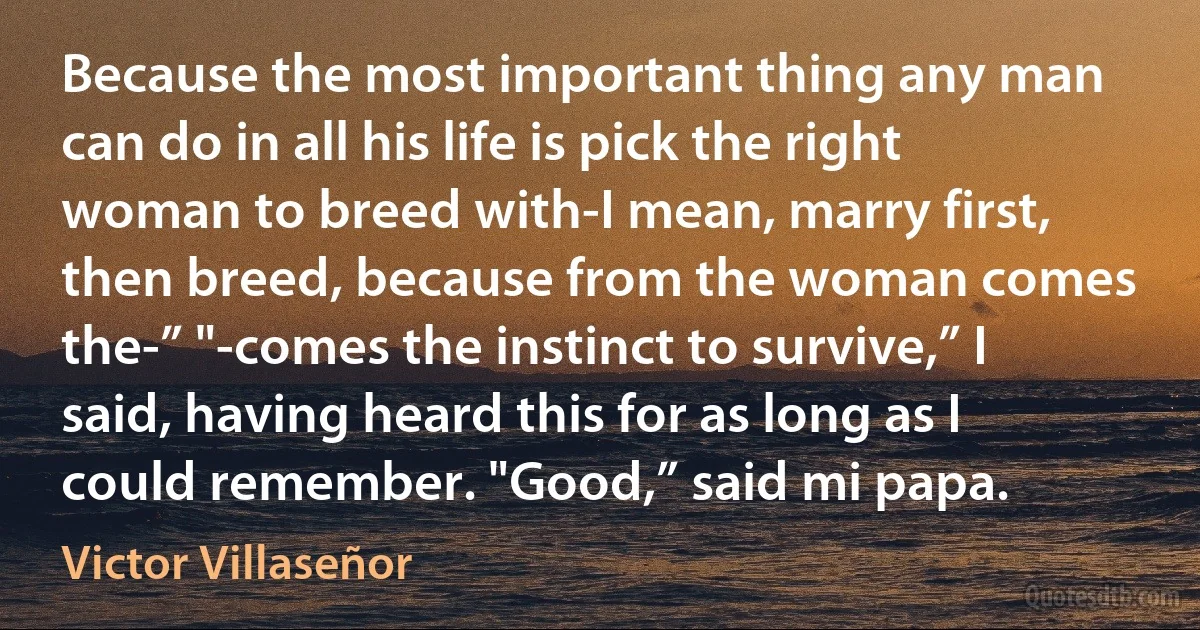 Because the most important thing any man can do in all his life is pick the right woman to breed with-I mean, marry first, then breed, because from the woman comes the-” "-comes the instinct to survive,” I said, having heard this for as long as I could remember. "Good,” said mi papa. (Victor Villaseñor)