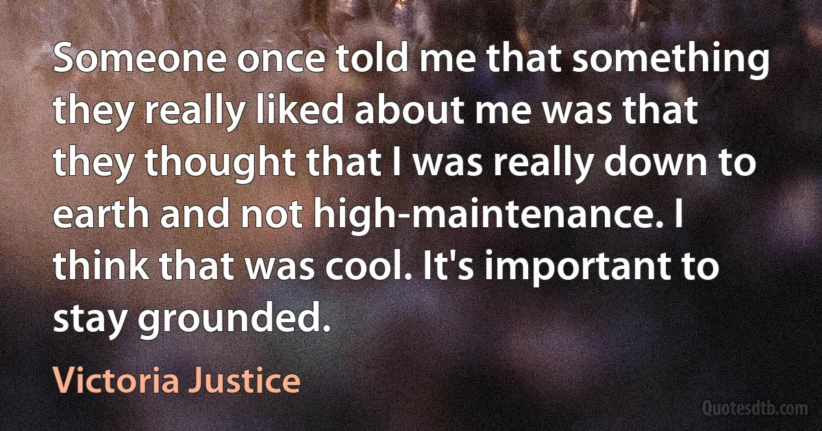 Someone once told me that something they really liked about me was that they thought that I was really down to earth and not high-maintenance. I think that was cool. It's important to stay grounded. (Victoria Justice)