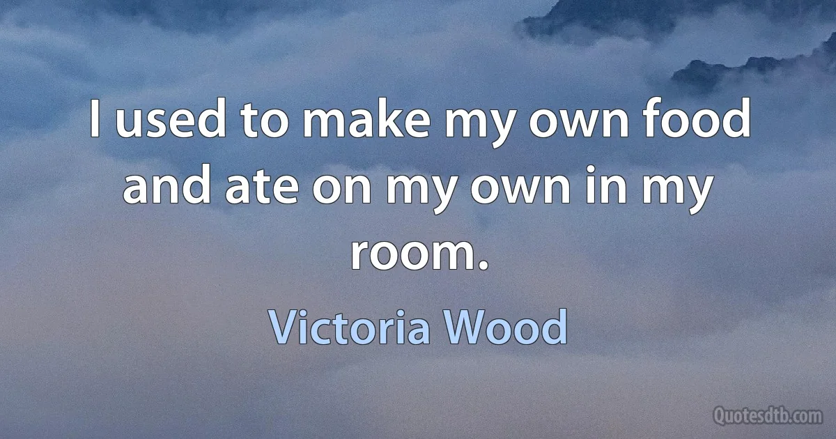 I used to make my own food and ate on my own in my room. (Victoria Wood)