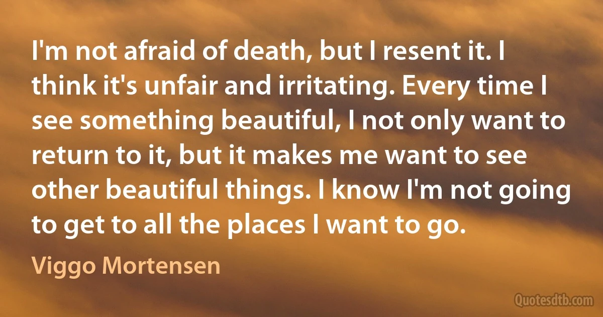 I'm not afraid of death, but I resent it. I think it's unfair and irritating. Every time I see something beautiful, I not only want to return to it, but it makes me want to see other beautiful things. I know I'm not going to get to all the places I want to go. (Viggo Mortensen)