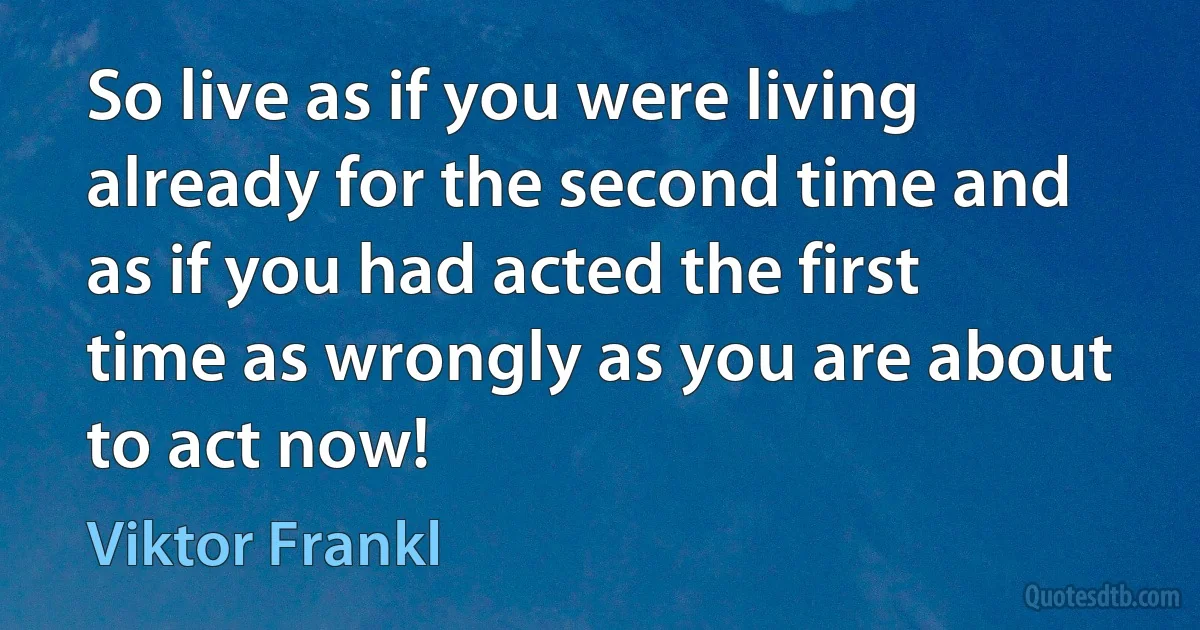 So live as if you were living already for the second time and as if you had acted the first time as wrongly as you are about to act now! (Viktor Frankl)