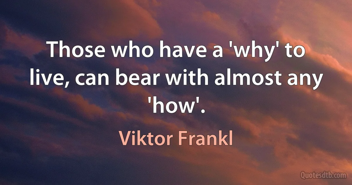 Those who have a 'why' to live, can bear with almost any 'how'. (Viktor Frankl)