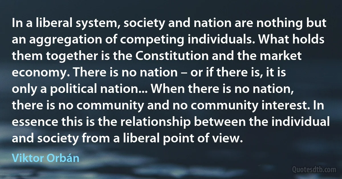 In a liberal system, society and nation are nothing but an aggregation of competing individuals. What holds them together is the Constitution and the market economy. There is no nation – or if there is, it is only a political nation... When there is no nation, there is no community and no community interest. In essence this is the relationship between the individual and society from a liberal point of view. (Viktor Orbán)